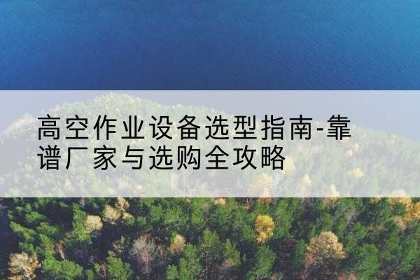 方山升降车厂家-高空作业设备选型指南-靠谱厂家与选购全攻略