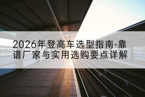 方山登高车厂家推荐-2026年登高车选型指南-靠谱厂家与实用选购要点详解