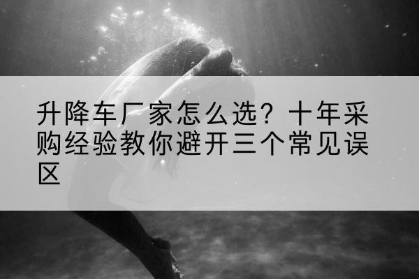 方山升降车厂家-怎么选?十年采购经验教你避开三个常见误区