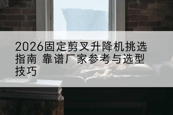 方山固定剪叉升降机厂家推荐-2026固定剪叉升降机挑选指南 靠谱厂家参考与选型技巧