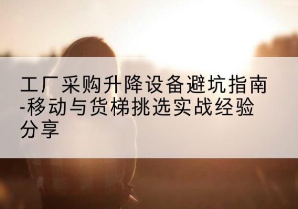 方山移动式升降机怎么选-工厂采购升降设备避坑指南-移动与货梯挑选实战经验分享