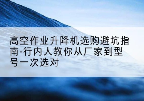 方山升降平台厂家-高空作业升降机选购避坑指南-行内人教你从厂家到型号一次选对