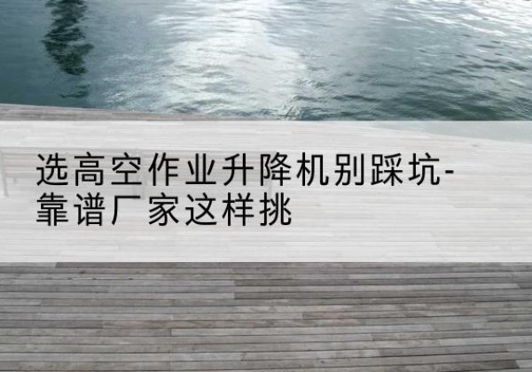 方山剪叉式升降机厂家-选高空作业升降机别踩坑-靠谱厂家这样挑