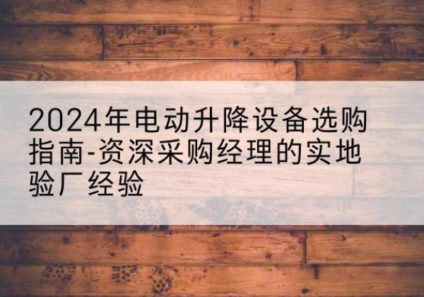 方山电动剪叉升降平台厂家-2024年电动升降设备选购指南-资深采购经理的实地验厂经验