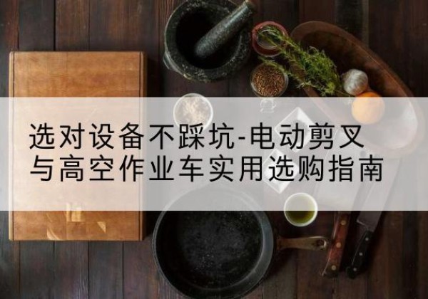 方山电动剪叉升降平台怎么选-选对设备不踩坑-电动剪叉与高空作业车实用选购指南