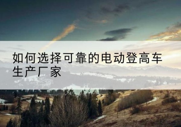 方山电动登高车厂家-如何选择可靠的电动登高车生产厂家
