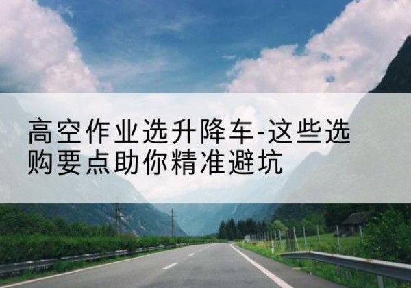方山升降车厂家-高空作业选升降车-这些选购要点助你*避坑