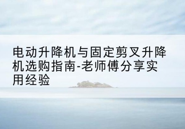 方山电动升降机怎么选-电动升降机与固定剪叉升降机选购指南-老师傅分享实用经验