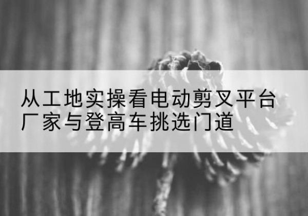 方山电动剪叉升降平台厂家-从工地实操看电动剪叉平台厂家与登高车挑选门道