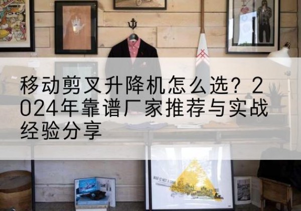 方山升降平台厂家推荐-移动剪叉升降机怎么选？2024年靠谱厂家推荐与实战经验分享