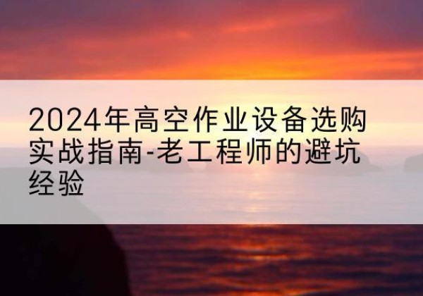 方山高空作业升降机厂家推荐-2024年高空作业设备选购实战指南-老工程师的避坑经验