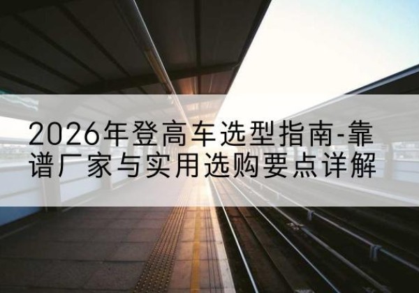方山登高车厂家推荐-2026年登高车选型指南-靠谱厂家与实用选购要点详解
