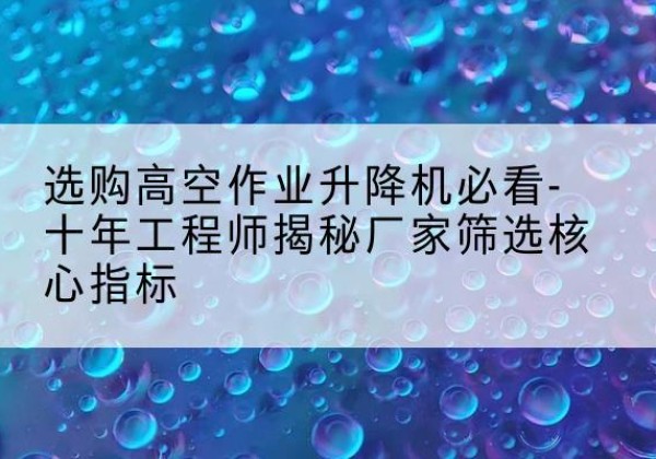 方山高空作业升降机厂家推荐-选购高空作业升降机必看-十年工程师揭秘厂家筛选核心指标